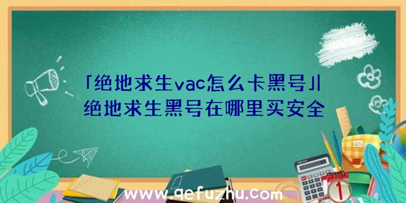 「绝地求生vac怎么卡黑号」|绝地求生黑号在哪里买安全